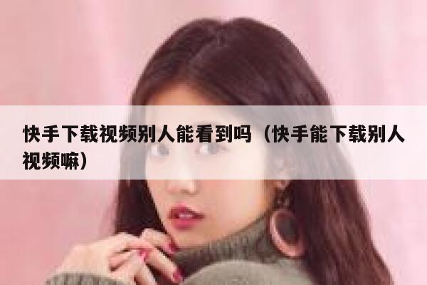 快手下载视频别人能看到吗（快手能下载别人视频嘛） 第1张