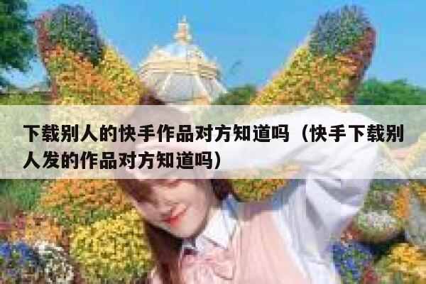 下载别人的快手作品对方知道吗(快手下载别人发的作品对方知道吗) 第1张 下载别人的快手作品对方知道吗(快手下载别人发的作品对方知道吗) 第1张