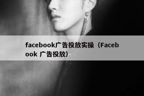 facebook广告投放实操（Facebook 广告投放） 第1张