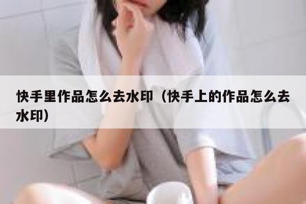 快手里作品怎么去水印（快手上的作品怎么去水印） 第1张