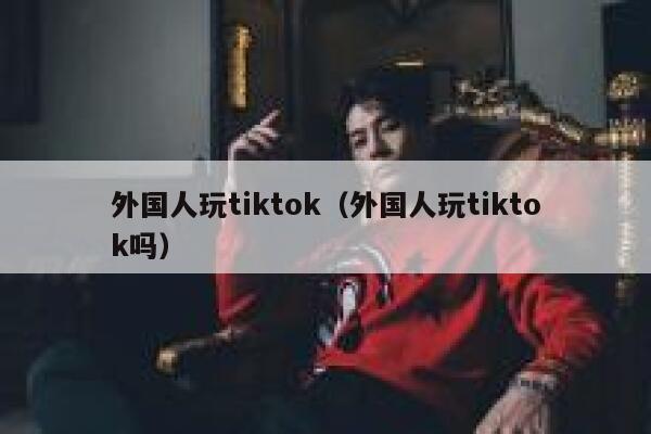 外国人玩tiktok（外国人玩tiktok吗） 第1张