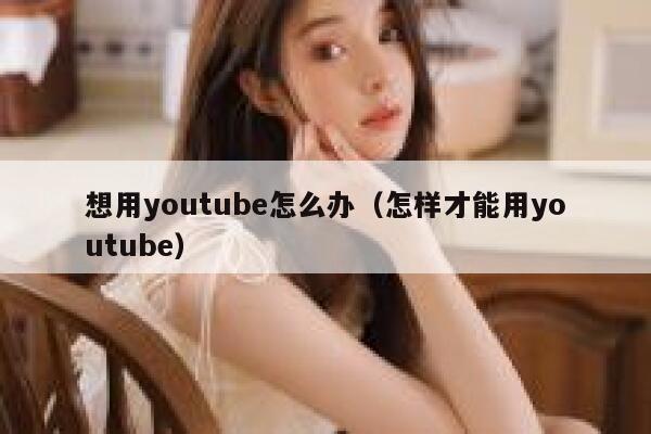 想用youtube怎么办（怎样才能用youtube） 第1张