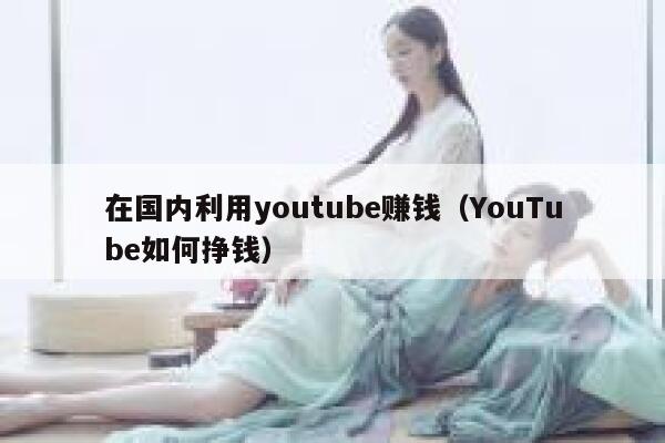 在国内利用youtube赚钱（YouTube如何挣钱） 第1张