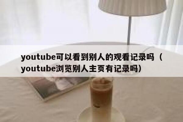 youtube可以看到别人的观看记录吗（youtube浏览别人主页有记录吗） 第1张