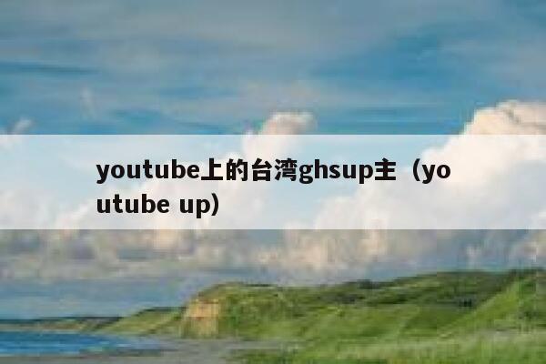 youtube上的台湾ghsup主（youtube up） 第1张