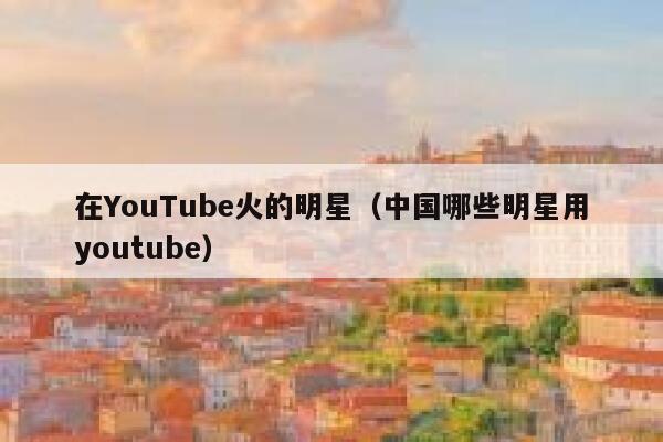 在YouTube火的明星（中国哪些明星用youtube） 第1张