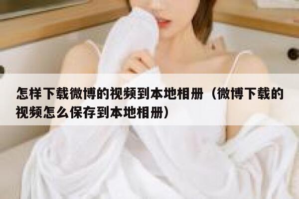 怎样下载微博的视频到本地相册（微博下载的视频怎么保存到本地相册） 第1张