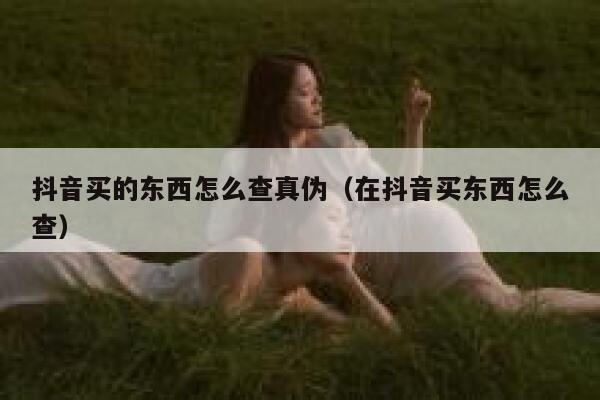 抖音买的东西怎么查真伪（在抖音买东西怎么查） 第1张