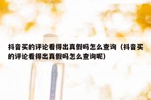 抖音买的评论看得出真假吗怎么查询（抖音买的评论看得出真假吗怎么查询呢） 第1张