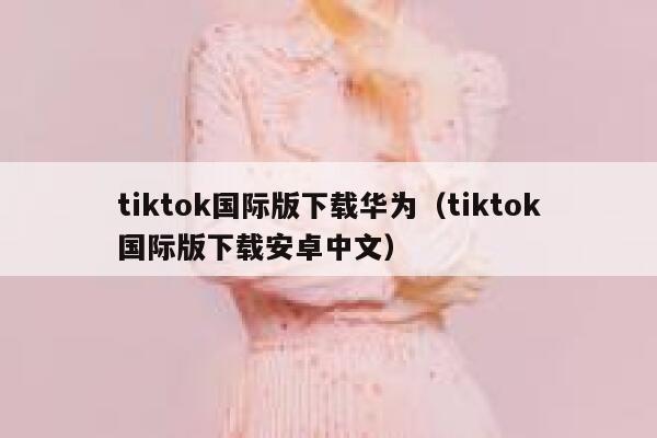 tiktok国际版下载华为(tiktok国际版下载安卓中文) 第1张 tiktok国际版下载华为(tiktok国际版下载安卓中文) 第1张