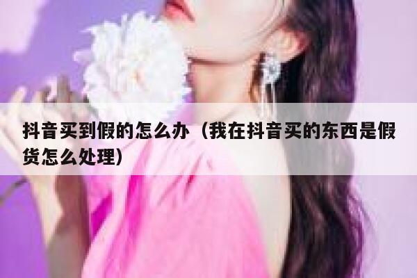 抖音买到假的怎么办（我在抖音买的东西是假货怎么处理） 第1张