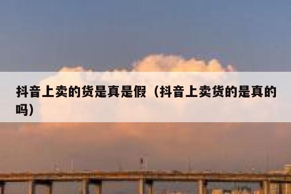 抖音上卖的货是真是假（抖音上卖货的是真的吗） 第1张