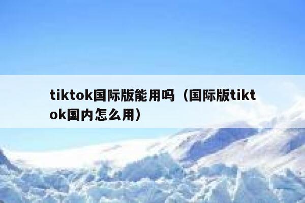 tiktok国际版能用吗(国际版tiktok国内怎么用) 第1张 tiktok国际版能用吗(国际版tiktok国内怎么用) 第1张