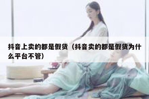 抖音上卖的都是假货（抖音卖的都是假货为什么平台不管） 第1张