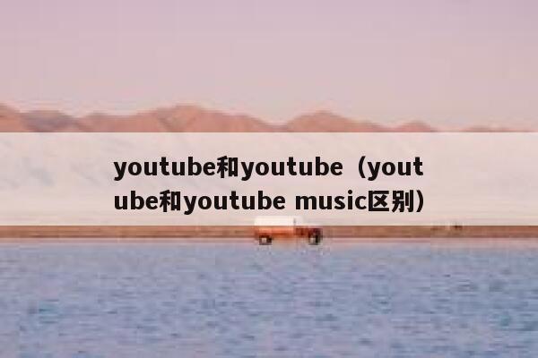 youtube和youtube(youtube和youtube music区别) 第1张 youtube和youtube(youtube和youtube music区别) 第1张
