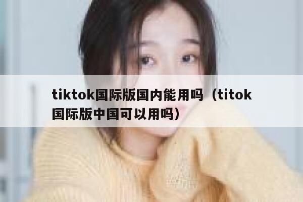tiktok国际版国内能用吗（titok国际版中国可以用吗） 第1张