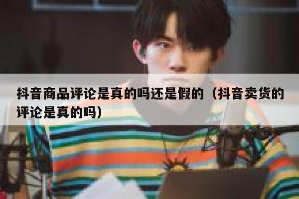 抖音商品评论是真的吗还是假的（抖音卖货的评论是真的吗） 第1张