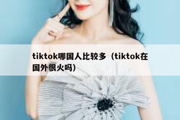tiktok哪国人比较多（tiktok在国外很火吗） 第1张
