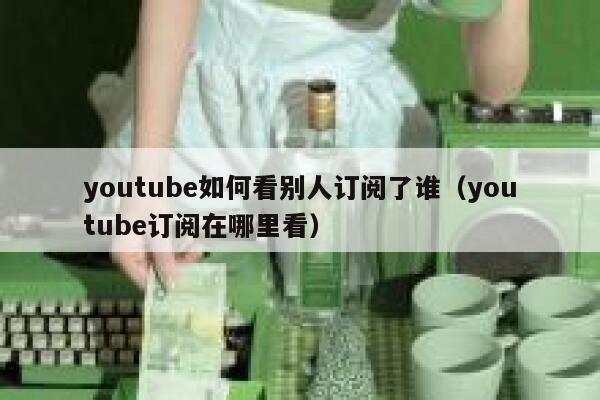 youtube如何看别人订阅了谁（youtube订阅在哪里看） 第1张
