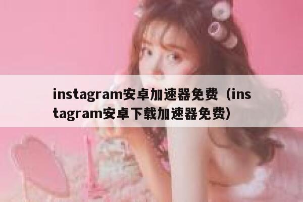 instagram安卓加速器免费（instagram安卓下载加速器免费） 第1张