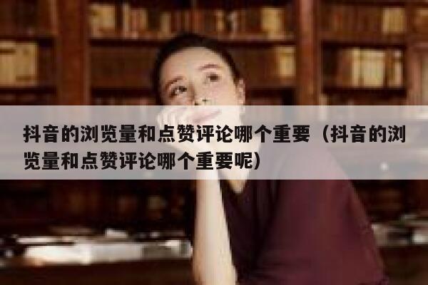 抖音的浏览量和点赞评论哪个重要（抖音的浏览量和点赞评论哪个重要呢） 第1张