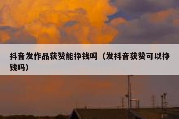 抖音发作品获赞能挣钱吗（发抖音获赞可以挣钱吗） 第1张