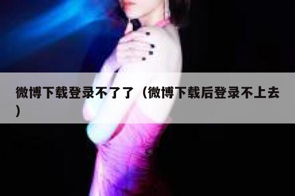 微博下载登录不了了(微博下载后登录不上去) 第1张 微博下载登录不了了(微博下载后登录不上去) 第1张