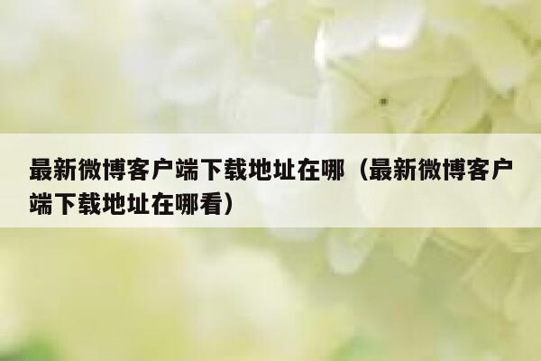 最新微博客户端下载地址在哪（最新微博客户端下载地址在哪看） 第1张