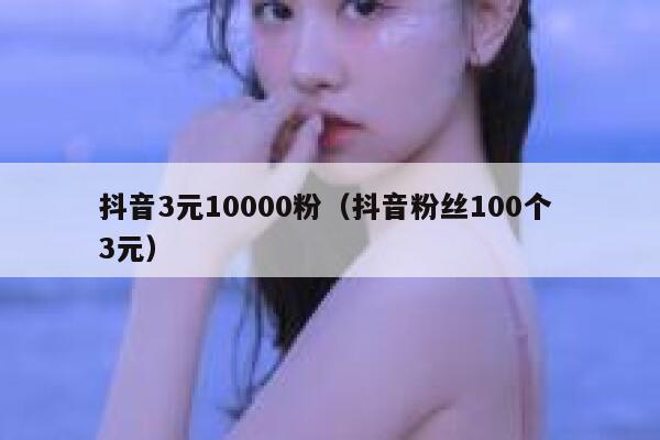 抖音3元10000粉（抖音粉丝100个 3元） 第1张