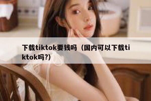 下载tiktok要钱吗(国内可以下载tiktok吗?) 第1张 下载tiktok要钱吗(国内可以下载tiktok吗?) 第1张