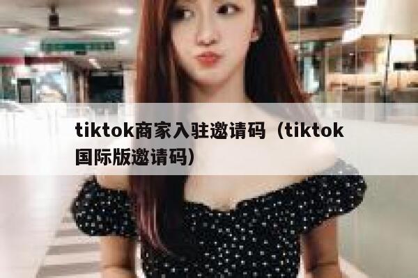 tiktok商家入驻邀请码（tiktok国际版邀请码） 第1张