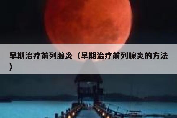 早期治疗前列腺炎（早期治疗前列腺炎的方法） 第1张