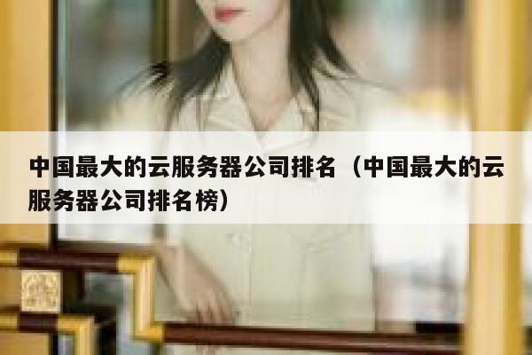 中国最大的云服务器公司排名(中国最大的云服务器公司排名榜) 第1张 中国最大的云服务器公司排名(中国最大的云服务器公司排名榜) 第1张