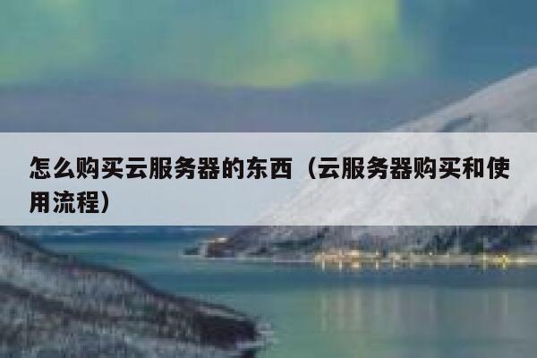 怎么购买云服务器的东西（云服务器购买和使用流程） 第1张