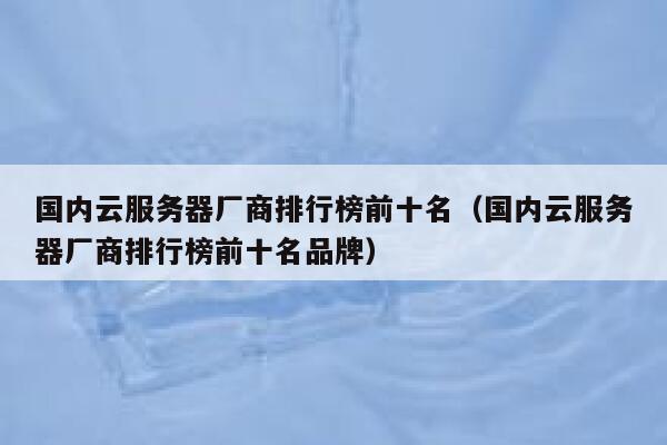 国内云服务器厂商排行榜前十名（国内云服务器厂商排行榜前十名品牌） 第1张