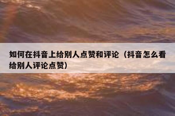 如何在抖音上给别人点赞和评论(抖音怎么看给别人评论点赞) 第1张 如何在抖音上给别人点赞和评论(抖音怎么看给别人评论点赞) 第1张