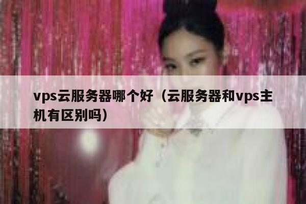 vps云服务器哪个好（云服务器和vps主机有区别吗） 第1张
