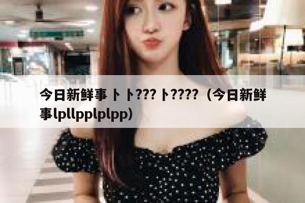 今日新鲜事卜卜???卜????(今日新鲜事lpllpplplpp) 第1张 今日新鲜事卜卜???卜????(今日新鲜事lpllpplplpp) 第1张
