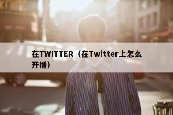 在TWITTER（在Twitter上怎么开播） 第1张