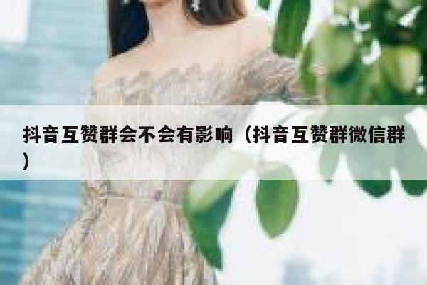 抖音互赞群会不会有影响（抖音互赞群微信群） 第1张