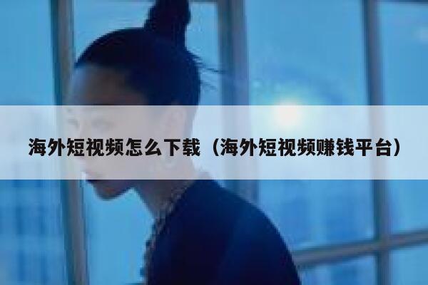 海外短视频怎么下载（海外短视频赚钱平台） 第1张