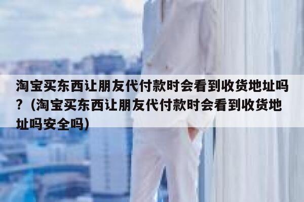 淘宝买东西让朋友代付款时会看到收货地址吗?（淘宝买东西让朋友代付款时会看到收货地址吗安全吗） 第1张