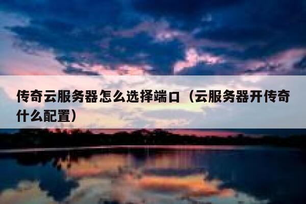 传奇云服务器怎么选择端口（云服务器开传奇什么配置） 第1张