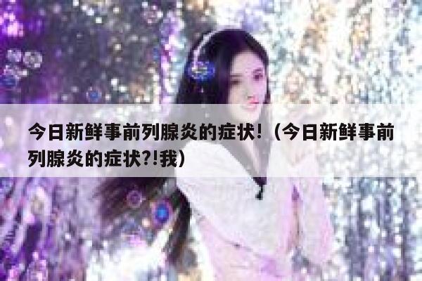 今日新鲜事前列腺炎的症状!(今日新鲜事前列腺炎的症状?!我) 第1张 今日新鲜事前列腺炎的症状!(今日新鲜事前列腺炎的症状?!我) 第1张