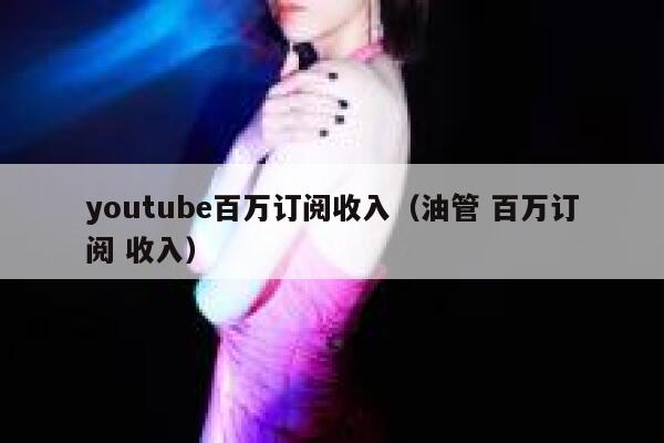 youtube百万订阅收入（油管 百万订阅 收入） 第1张