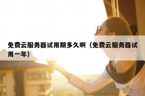 免费云服务器试用期多久啊（免费云服务器试用一年） 第1张