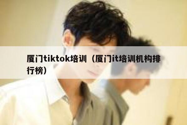 厦门tiktok培训(厦门it培训机构排行榜) 第1张 厦门tiktok培训(厦门it培训机构排行榜) 第1张