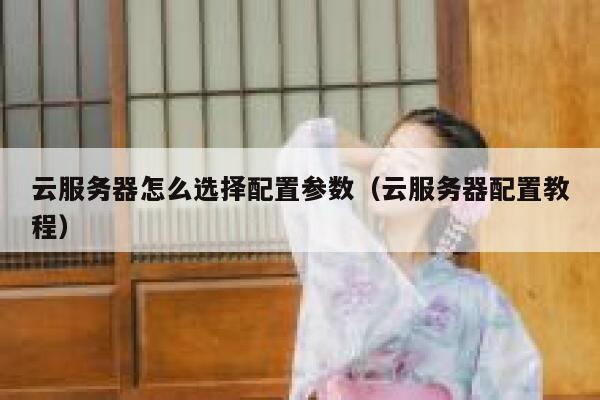 云服务器怎么选择配置参数（云服务器配置教程） 第1张