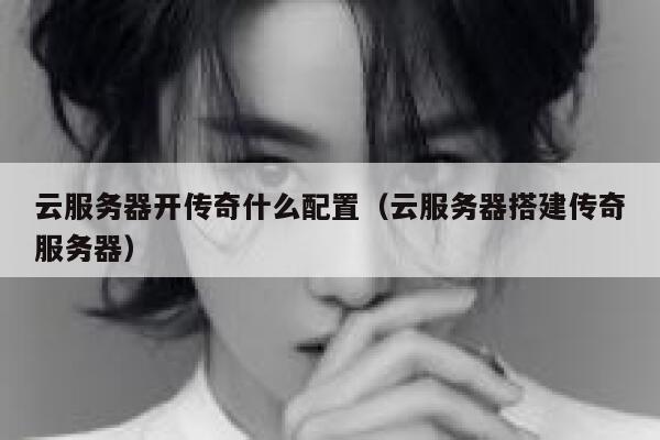 云服务器开传奇什么配置（云服务器搭建传奇服务器） 第1张