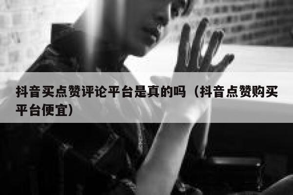 抖音买点赞评论平台是真的吗（抖音点赞购买平台便宜） 第1张
